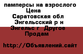 памперсы на взрослого › Цена ­ 600 - Саратовская обл., Энгельсский р-н, Энгельс г. Другое » Продам   